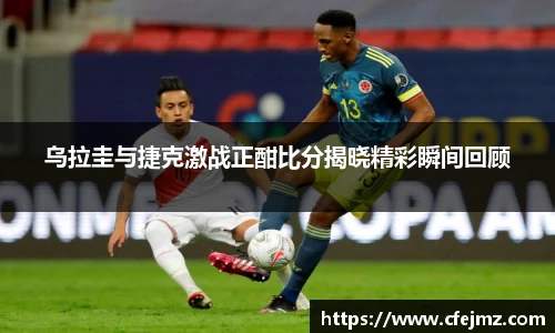 乌拉圭与捷克激战正酣比分揭晓精彩瞬间回顾